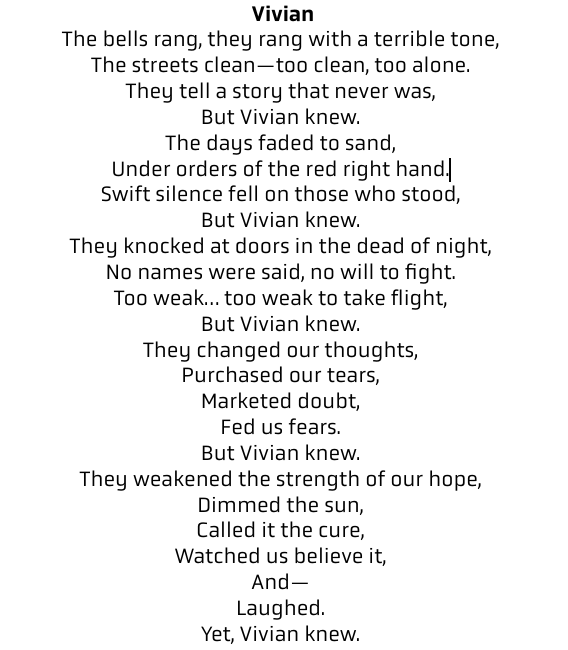 "The bells rang, they rang with a terrible tone, The streets clean—too clean, too alone. They tell a story that never was, But Vivian knew. The days faded to sand, Under orders of the red right hand. Swift silence fell on those who stood, But Vivian knew. They knocked at doors in the dead of night, No names were said, no will to fight. Too weak… too weak to take flight, But Vivian knew. They changed our thoughts, Purchased our tears, Marketed doubt, Fed us fears. But Vivian knew. They weakened the strength of our hope, Dimmed the sun, Called it the cure, Watched us believe it, And— Laughed. Yet, Vivian knew."