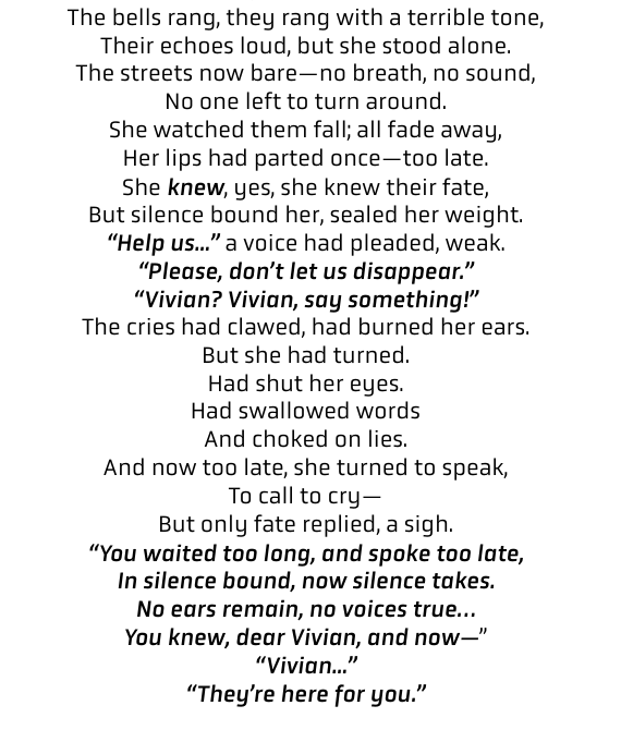 "The bells rang, they rang with a terrible tone, Their echoes loud, but she stood alone. The streets now bare—no breath, no sound, No one left to turn around. She watched them fall; all fade away, Her lips had parted once—too late. She knew, yes, she knew their fate, But silence bound her, sealed her weight. “Help us...” a voice had pleaded, weak. “Please, don’t let us disappear.” “Vivian? Vivian, say something!” The cries had clawed, had burned her ears. But she had turned. Had shut her eyes. Had swallowed words And choked on lies. And now too late, she turned to speak, To call to cry— But only fate replied, a sigh. “You waited too long, and spoke too late, In silence bound, now silence takes. No ears remain, no voices true… You knew, dear Vivian, and now—” “Vivian...” “They’re here for you.”"